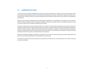 1.2	      Justificación	de	la	carrera

La carrera de Técnico en Soporte y Mantenimiento de Equipo de Cómputo se desarrolla como vertiente de la carrera de Informática y ofrece
las competencias profesionales que permiten al estudiante realizar operaciones de soporte y mantenimiento a equipos de cómputo de ma-
nera presencial y a distancia, tomando como base las especificaciones del fabricante e instalar redes LAN de acuerdo a las necesidades de
la organización.


Asimismo podrá desarrollar competencias genéricas relacionadas principalmente con la participación en los procesos de comunicación en
distintos contextos, la integración efectiva a los equipos de trabajo y la intervención consciente, desde su comunidad en particular, en el país
y el mundo en general, todo con apego al cuidado del medio ambiente.


La formación profesional se inicia en el segundo semestre y se concluye en el sexto semestre, desarrollando en este lapso de tiempo las
competencias para ensamblar y configurar equipos de cómputo de acuerdo a los requerimientos del usuario y especificaciones del fabricante,
mantener el equipo de cómputo y software, proporcionar soporte técnico presencial y a distancia en software de aplicación y hardware de
acuerdo a los requerimientos del usuario, diseñar e instalar redes LAN de acuerdo a las necesidades de la organización y estándares oficiales
y administrar redes LAN de acuerdo a los requerimientos de la organización.


Todas estas competencias posibilitan al egresado su incorporación al mundo laboral o desarrollar procesos productivos independientes, de
acuerdo con sus intereses profesionales o las necesidades en su entorno social.


Los primeros tres módulos de la carrera técnica tienen una duración de 272 horas cada uno, y los dos últimos de 192, un total de 1200 horas
de formación profesional.




                                                                       9
 