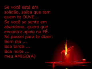 Se você está em
solidão, saiba que tem
quem te OUVE...
Se você se sente em
abandono, quero que
encontre apoio na FÉ.
Só passei para te dizer:
Bom dia ...
Boa tarde ...
Boa noite ...
meu AMIGO(A)
 