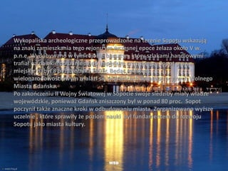 Wykopaliska archeologiczne przeprowadzone na terenie Sopotu wskazują
na znaki zamieszkania tego rejonu we wczesnej epoce żelaza około V w.
p.n.e. Wydobywano w tym rejonie bursztyn, który szlakami handlowymi
trafiał na dalekie południe aż do imperium rzymskiego. Sopot prawa
miejskie nabył 8 października 1901r. Będąc miastem
wielonarodowościowym znalazł się w granicach administracyjnych Wolnego
Miasta Gdańska.
Po zakończeniu II Wojny Światowej w Sopocie swoje siedziby miały władze
wojewódzkie, ponieważ Gdańsk zniszczony był w ponad 80 proc. Sopot
poczynił także znaczne kroki w odbudowaniu miasta. Zorganizowano wyższe
uczelnie , które sprawiły że poziom nauki był fundamentem do rozwoju
Sopotu jako miasta kultury.
WSB
 