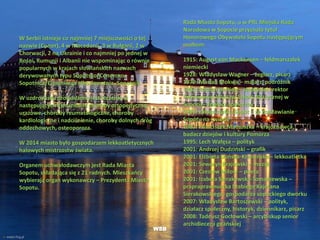 W Serbii istnieje co najmniej 7 miejscowości o tej
nazwie (Сопот), 4 w Macedonii, 3 w Bułgarii, 2 w
Chorwacji, 2 na Ukrainie i co najmniej po jednej w
Bośni, Rumunii i Albanii nie wspominając o równie
popularnych w krajach słowiańskich nazwach
derywowanych typu Sopotsko/Сопотско,
Sopotnica/Сопотница albo Sopotnia, Sopotnik.
W uzdrowisku prowadzone jest leczenie w
następujących kierunkach: choroby ortopedyczno-
urazowe, choroby reumatologiczne, choroby
kardiologiczne i nadciśnienie, choroby dolnych dróg
oddechowych, osteoporoza.
W 2014 miasto było gospodarzem lekkoatletycznych
halowych mistrzostw świata.
Organem uchwałodawczym jest Rada Miasta
Sopotu, składająca się z 21 radnych. Mieszkańcy
wybierają organ wykonawczy – Prezydenta Miasta
Sopotu.
WSB
Rada Miasta Sopotu, a w PRL Miejska Rada
Narodowa w Sopocie przyznała tytuł
Honorowego Obywatela Sopotu następującym
osobom:
1915: August von Mackensen – feldmarszałek
niemiecki
1928: Władysław Wagner – żeglarz, pisarz
1979: Marian Mokwa – malarz, podróżnik
1982: Roman Heising – założyciel i rektor
Państwowej Wyższej Szkoły Muzycznej w
Sopocie, działacz społeczny
1983: załoga statku Sopot – za rozsławianie
Sopotu na świecie
1983: Franciszek Mamuszka – krajoznawca,
badacz dziejów i kultury Pomorza
1995: Lech Wałęsa – polityk
2001: Andrzej Dudziński – grafik
2001: Elżbieta Duńska-Krzesińska – lekkoatletka
2001: Seweryn Krajewski – muzyk
2001: Czesław Miłosz – poeta
2001: Izabela Sierakowska-Tomaszewska –
prapraprawnuczka hrabiego Kajetana
Sierakowskiego, gospodarza sopockiego dworku
2007: Władysław Bartoszewski – polityk,
działacz społeczny, historyk, dziennikarz, pisarz
2008: Tadeusz Gocłowski – arcybiskup senior
archidiecezji gdańskiej
 