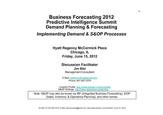 1

              Business Forecasting 2012
             Predictive Intelligence Summit
      Demand Planning & Forecasting
  Implementing Demand & S&OP Processes


                     Hyatt Regency McCormick Place
                                Chicago, IL
                           Friday, June 15, 2012

                                Discussion Facilitator
                                                Jim Biel
                                     Management Consultant

                                 E-Mail: bielconsulting@gmail.com
                                      Phone: 847.687.5379

                             LinkedIn Profile: http://www.linkedin.com/in/jimbiel
                            S&OP Writings: http://www.slideshare.net/jimbiel
Note: S&OP may also be known as IBF (Integrated Business Forecasting), SIOP
         (Sales, Inventory, & Operations Planning), and other names.



   Jim Biel, Ph: 847.687.5379, E-Mail: bielconsulting@gmail.com, http://www.linkedin.com/in/jimbiel (June 15, 2012)
 