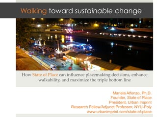 Walking toward sustainable change




How  State  of  Place  can  inﬂuence  placemaking  decisions,  enhance  
        walkability,  and  maximize  the  triple  bo>om  line	


                                                  Mariela Alfonzo, Ph.D.
                                                 Founder, State of Place
                                                President, Urban Imprint
                            Research Fellow/Adjunct Professor, NYU-Poly
                                    www.urbanimprint.com/state-of-place
 