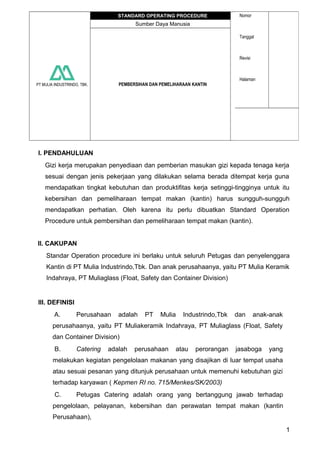 PT MULIA INDUSTRINDO, TBK.
STANDARD OPERATING PROCEDURE Nomor
Tanggal
Revisi
Halaman
Sumber Daya Manusia
PEMBERSIHAN DAN PEMELIHARAAN KANTIN
I. PENDAHULUAN
Gizi kerja merupakan penyediaan dan pemberian masukan gizi kepada tenaga kerja
sesuai dengan jenis pekerjaan yang dilakukan selama berada ditempat kerja guna
mendapatkan tingkat kebutuhan dan produktifitas kerja setinggi-tingginya untuk itu
kebersihan dan pemeliharaan tempat makan (kantin) harus sungguh-sungguh
mendapatkan perhatian. Oleh karena itu perlu dibuatkan Standard Operation
Procedure untuk pembersihan dan pemeliharaan tempat makan (kantin).
II. CAKUPAN
Standar Operation procedure ini berlaku untuk seluruh Petugas dan penyelenggara
Kantin di PT Mulia Industrindo,Tbk. Dan anak perusahaanya, yaitu PT Mulia Keramik
Indahraya, PT Muliaglass (Float, Safety dan Container Division)
III. DEFINISI
A. Perusahaan adalah PT Mulia Industrindo,Tbk dan anak-anak
perusahaanya, yaitu PT Muliakeramik Indahraya, PT Muliaglass (Float, Safety
dan Container Division)
B. Catering adalah perusahaan atau perorangan jasaboga yang
melakukan kegiatan pengelolaan makanan yang disajikan di luar tempat usaha
atau sesuai pesanan yang ditunjuk perusahaan untuk memenuhi kebutuhan gizi
terhadap karyawan ( Kepmen RI no. 715/Menkes/SK/2003)
C. Petugas Catering adalah orang yang bertanggung jawab terhadap
pengelolaan, pelayanan, kebersihan dan perawatan tempat makan (kantin
Perusahaan),
1
 