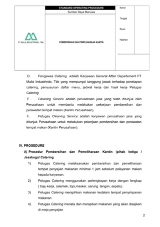 PT MULIA INDUSTRINDO, TBK.
STANDARD OPERATING PROCEDURE Nomor
Tanggal
Revisi
Halaman
Sumber Daya Manusia
PEMBERSIHAN DAN PEMELIHARAAN KANTIN
D. Pengawas Catering adalah Karyawan General Affair Departement PT
Mulia Industrindo, Tbk yang mempunyai tanggung jawab terhadap penetapan
catering, penyusunan daftar menu, jadwal kerja dan hasil kerja Petugas
Catering
E. Cleaning Service adalah perusahaan jasa yang telah ditunjuk oleh
Perusahaan untuk membantu melakukan pekerjaan pembersihan dan
perawatan tempat makan (Kantin Perusahaan).
F. Petugas Cleaning Service adalah karyawan perusahaan jasa yang
ditunjuk Perusahaan untuk melakukan pekerjaan pembersihan dan perawatan
tempat makan (Kantin Perusahaan).
IV. PROSEDURE
A) Prosedur Pembersihan dan Pemeliharaan Kantin (pihak ketiga /
Jasaboga/ Catering
1) Petugas Catering melaksanakan pembersihan dan pemeliharaan
tempat penyajian makanan minimal 1 jam sebelum pelayanan makan
kepada karyawan.
2) Petugas Catering menggunakan perlengkapan kerja dengan lengkap
( baju kerja, celemek, topi,masker, sarung tangan, sepatu).
3) Petugas Catering merapihkan makanan kedalam tempat penyimpanan
makanan
4) Petugas Catering menata dan merapikan makanan yang akan disajikan
di meja penyajian
2
 