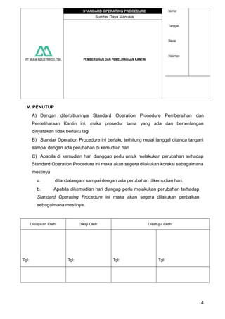 PT MULIA INDUSTRINDO, TBK.
STANDARD OPERATING PROCEDURE Nomor
Tanggal
Revisi
Halaman
Sumber Daya Manusia
PEMBERSIHAN DAN PEMELIHARAAN KANTIN
V. PENUTUP
A) Dengan diterbitkannya Standard Operation Prosedure Pembersihan dan
Pemeliharaan Kantin ini, maka prosedur lama yang ada dan bertentangan
dinyatakan tidak berlaku lagi
B) Standar Operation Procedure ini berlaku terhitung mulai tanggal ditanda tangani
sampai dengan ada perubahan di kemudian hari
C) Apabila di kemudian hari dianggap perlu untuk melakukan perubahan terhadap
Standard Operation Procedure ini maka akan segera dilakukan koreksi sebagaimana
mestinya
a. ditandatangani sampai dengan ada perubahan dikemudian hari.
b. Apabila dikemudian hari diangap perlu melakukan perubahan terhadap
Standard Operating Procedure ini maka akan segera dilakukan perbaikan
sebagaimana mestinya.
Disiapkan Oleh: Dikaji Oleh: Disetujui Oleh:
Tgl: Tgl: Tgl: Tgl:
4
 
