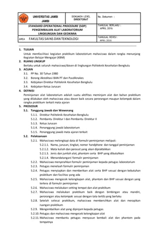 DOKUMEN LEVEL
DIREKTORAT
No. Dokumen :
STANDARD OPERATIONAL PROCEDURE (SOP)
PENGEMBALIAN ALAT LABORATORIUM
LINGKUNGAN DAN GEOKIMIA
TANGGAL BERLAKU :
APRIL 2016
AREA FAKULTAS SAINS DANTEKNOLOGI
TANGGAL REVISI :
APRIL 2016
UNIVERSITAS JAMBI
JAMBI
1. TUJUAN
Untuk memfasilitasi kegiatan praktikum laboratorium mahasiswa dalam rangka menunjang
Kegiatan Belajar Mengajar (KBM)
2. RUANG LINGKUP
Berlaku untuk seluruh mahasiswa/dosen di lingkungan Politeknik Kesehatan Bengkulu
3. ACUAN
3.1. PP No. 30 Tahun 1980
3.2. Borang Akreditasi BAN PT dan Pusdiknakes
3.3. Kebijakan Direktur Politeknik Kesehatan Bengkulu
3.4. Kebijakan Ketua Jurusan
4. DEFINISI
Peminjaman alat laboratorium adalah suatu aktifitas meminjam alat dan bahan praktikum
yang dilakukan oleh mahasiswa atau dosen baik secara perorangan maupun kelompok dalam
rangka praktikum terkait mata ajaran
5. PROSEDUR
5.1. Tanggung Jawab dan Wewenang
5.1.1. Direktur Politeknik Kesehatan Bengkulu
5.1.2. Pembantu Direktur I dan Pembantu Direktur II
5.1.3. Ketua Jurusan
5.1.4. Penanggung jawab laboratorium
5.1.5. Penanggung jawab mata ajaran terkait
5.2. Pelaksanaan
5.2.1. Mahasiswa melengkapi data di formulir peminjaman meliputi:
5.2.1.1. Nama, jurusan, tingkat, nomor handphone dan tanggal peminjaman
5.2.1.2. Mata kuliah dan perasat yang akan dipraktekkan
5.2.1.3. Jenis dan jumlah alat, phantom serta BHP yang dibutuhkan
5.2.1.4. Menandatangani formulir peminjaman
5.2.2. Mahasiswa menyerahkan formulir peminjaman kepada petugas laboratorium
5.2.3. Petugas menelaah formulir peminjaman
5.2.4. Petugas menyiapkan dan memberikan alat serta BHP sesuai dengan kebutuhan
praktikum dan fasilitas yang ada
5.2.5. Mahasiswa mengecek kelengkapan alat, phantom dan BHP sesuai dengan yang
tertera di formulir peminjaman
5.2.6. Mahasiswa melakukan setting tempat dan alat praktikum
5.2.7. Mahasiswa melakukan praktikum baik dengan bimbingan atau mandiri,
perorangan atau kelompok sesuai dengan tata tertib yang berlaku
5.2.8. Setelah selesai praktikum, mahasiswa membersihkan alat dan merapikan
ruangan praktikum
5.2.9. Mengembalikan alat yang dipinjam kepada petugas
5.2.10. Petugas dan mahasiswa mengecek kelengkapan alat
5.2.11. Mahasiswa membantu petugas menyusun kembali alat dan phantom pada
tempatnya
 