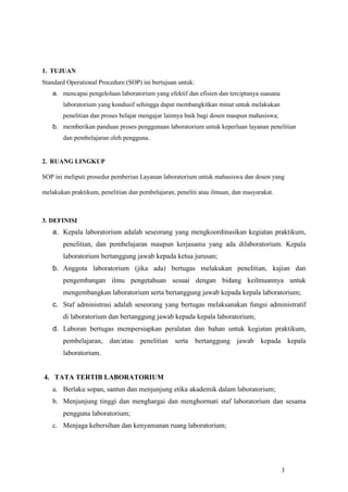 3
1. TUJUAN
Standard Operational Procedure (SOP) ini bertujuan untuk:
a. mencapai pengelolaan laboratorium yang efektif dan efisien dan terciptanya suasana
laboratorium yang kondusif sehingga dapat membangkitkan minat untuk melakukan
penelitian dan proses belajar mengajar lainnya baik bagi dosen maupun mahasiswa;
b. memberikan panduan proses penggunaan laboratorium untuk keperluan layanan penelitian
dan pembelajaran oleh pengguna.
2. RUANG LINGKUP
SOP ini meliputi prosedur pemberian Layanan laboratorium untuk mahasiswa dan dosen yang
melakukan praktikum, penelitian dan pembelajaran, peneliti atau ilmuan, dan masyarakat.
3. DEFINISI
a. Kepala laboratorium adalah seseorang yang mengkoordinasikan kegiatan praktikum,
penelitian, dan pembelajaran maupun kerjasama yang ada dilaboratorium. Kepala
laboratorium bertanggung jawab kepada ketua jurusan;
b. Anggota laboratorium (jika ada) bertugas melakukan penelitian, kajian dan
pengembangan ilmu pengetahuan sesuai dengan bidang keilmuannya untuk
mengembangkan laboratorium serta bertanggung jawab kepada kepala laboratorium;
c. Staf administrasi adalah seseorang yang bertugas melaksanakan fungsi administratif
di laboratorium dan bertanggung jawab kepada kepala laboratorium;
d. Laboran bertugas mempersiapkan peralatan dan bahan untuk kegiatan praktikum,
pembelajaran, dan/atau penelitian serta bertanggung jawab kepada kepala
laboratorium.
4. TATA TERTIB LABORATORIUM
a. Berlaku sopan, santun dan menjunjung etika akademik dalam laboratorium;
b. Menjunjung tinggi dan menghargai dan menghormati staf laboratorium dan sesama
pengguna laboratorium;
c. Menjaga kebersihan dan kenyamanan ruang laboratorium;
 
