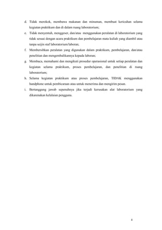 4
d. Tidak merokok, membawa makanan dan minuman, membuat kericuhan selama
kegiatan praktikum dan di dalam ruang laboratorium;
e. Tidak menyentuh, menggeser, dan/atau menggunakan peralatan di laboratorium yang
tidak sesuai dengan acara praktikum dan pembelajaran mata kuliah yang diambil atau
tanpa seijin staf laboratorium/laboran;
f. Membersihkan peralatan yang digunakan dalam praktikum, pembelajaran, dan/atau
penelitian dan mengembalikannya kepada laboran;
g. Membaca, memahami dan mengikuti prosedur operasional untuk setiap peralatan dan
kegiatan selama praktikum, proses pembelajaran, dan penelitian di ruang
laboratorium;
h. Selama kegiatan praktikum atau proses pembelajaran, TIDAK menggunakan
handphone untuk pembicaraan atau untuk menerima dan mengirim pesan.
i. Bertanggung jawab sepenuhnya jika terjadi kerusakan alat laboratorium yang
dikarenakan kelalaian pengguna.
 