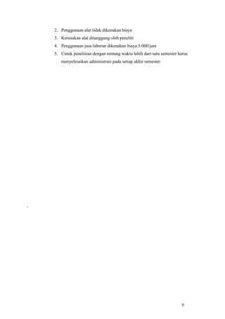 9
2. Penggunaan alat tidak dikenakan biaya
3. Kerusakan alat ditanggung oleh peneliti
4. Penggunaan jasa laboran dikenakan biaya 5.000/jam
5. Untuk penelitian dengan rentang waktu lebih dari satu semester harus
menyelesaikan administrasi pada setiap akhir semester
 