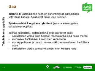 Sää
                          Tilanne 3: Suomalainen nuori on purjehtimassa saksalaisen
                          ystävänsä kanssa. Asiat eivät mene ihan putkeen.
Tehtävänanto oppilaille




                          Työskennelkää 2 oppilaan ryhmissä (suomalainen oppilas,
                          saksalainen oppilas).

                          Tehkää keskustelu, joiden aiheina ovat seuraavat asiat:
                          - saksalainen vieras tulee helposti merisairaaksi eikä halua merille
                          - merirosvot hyökkäävät kaverusten veneeseen
                          - myrsky puhkeaa ja masto menee poikki; kaverusten on hankittava
                             apua
                          - saksalainen vieras putoaa yli laidan; meri kuhisee haita




            3
 