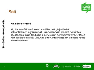 Sää
Tehtävänanto oppilaille




                          Kirjallinen tehtävä:

                          Kirjoita aine SaksanSuomen suurlähetystön järjestämään
                          saksankieliseen kirjoituskilpailuun aiheena ”Wie kann ich persönlich
                          beeinflussen, dass das Klima in der Zukunft nicht wärmer wird?”, ”Miten
                          voin henkilökohtaisesti vaikuttaa siihen, ettei maapallon lämpötila nouse
                          tulevaisuudessa




            4
 