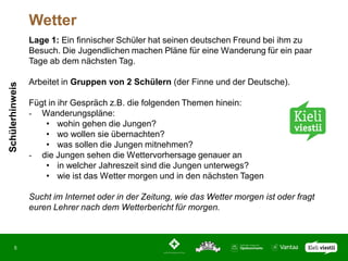 Wetter
                 Lage 1: Ein finnischer Schüler hat seinen deutschen Freund bei ihm zu
                 Besuch. Die Jugendlichen machen Pläne für eine Wanderung für ein paar
                 Tage ab dem nächsten Tag.

                 Arbeitet in Gruppen von 2 Schülern (der Finne und der Deutsche).
Schülerhinweis




                 Fügt in ihr Gespräch z.B. die folgenden Themen hinein:
                 - Wanderungspläne:
                     • wohin gehen die Jungen?
                     • wo wollen sie übernachten?
                     • was sollen die Jungen mitnehmen?
                 - die Jungen sehen die Wettervorhersage genauer an
                     • in welcher Jahreszeit sind die Jungen unterwegs?
                     • wie ist das Wetter morgen und in den nächsten Tagen

                 Sucht im Internet oder in der Zeitung, wie das Wetter morgen ist oder fragt
                 euren Lehrer nach dem Wetterbericht für morgen.



       5
 