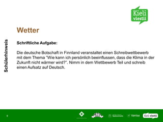 Wetter
Schülerhinweis




                 Schriftliche Aufgabe:

                 Die deutsche Botschaft in Finnland veranstaltet einen Schreibwettbewerb
                 mit dem Thema ”Wie kann ich persönlich beeinflussen, dass die Klima in der
                 Zukunft nicht wärmer wird?”. Nimm in dem Wettbewerb Teil und schreib
                 einen Aufsatz auf Deutsch.




       8
 