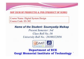 SOP (Sum Of PrOductS) & POS (PrOduct Of SumS)
Name of the Student: Soumyadip Maikap
Present Semester: 3rd
Course Name: Digital System Design
Course Code: ES 302
1
Department of ECE
Gargi Memorial Institute of Technology
Present Semester: 3rd
Class Roll No.:56
University Roll No.: 28100322056
 