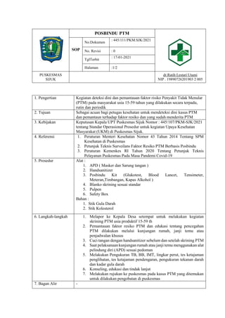 POSBINDU PTM
SOP
No.Dokumen
: 445/111/PKM.SJK/2021
No. Revisi : 0
TglTerbit
: 17-01-2021
Halaman :1/2
PUSKESMAS
SIJUK
dr.Ratih Lestari Utami
NIP . 19890726201903 2 005
1. Pengertian Kegiatan deteksi dini dan pemantauan faktor risiko Penyakit Tidak Menular
(PTM) pada masyarakat usia 15-59 tahun yang dilakukan secara terpadu,
rutin dan periodik
2. Tujuan Sebagai acuan bagi petugas kesehatan untuk mendeteksi dini kasus PTM
dan pemantaun terhadap faktor resiko dan yang sudah menderita PTM
3. Kebijakan Keputusan Kepala UPT Puskesmas Sijuk Nomor : 445/107/PKM-SJK/2021
tentang Standar Operasional Prosedur untuk kegiatan Upaya Kesehatan
Masyarakat (UKM) di Puskesmas Sijuk.
4. Referensi 1. Peraturan Menteri Kesehatan Nomor 43 Tahun 2014 Tentang SPM
Kesehatan di Puskesmas
2. Petunjuk Teknis Surveilans Faktor Resiko PTM Berbasis Posbindu
3. Peraturan Kemenkes RI Tahun 2020 Tentang Petunjuk Teknis
Pelayanan Puskesmas Pada Masa Pandemi Covid-19
5. Prosedur Alat :
1. APD ( Masker dan Sarung tangan )
2. Handsanitizer
3. Posbindu Kit (Glukotest, Blood Lancet, Tensimeter,
Meteran,Timbangan, Kapas Alkohol )
4. Blanko skrining sesuai standar
5. Pulpen
6. Safety Box
Bahan :
1. Stik Gula Darah
2. Stik Kolesterol
6. Langkah-langkah 1. Melapor ke Kepala Desa setempat untuk melakukan kegiatan
skrining PTM usia produktif 15-59 th
2. Pemantauan faktor resiko PTM dan edukasi tentang pencegahan
PTM dilakukan melalui kunjungan rumah, janji temu atau
penjadwalan khusus
3. Cuci tangan dengan handsanitizer sebelum dan setelah skrining PTM
4. Saat pelaksanaan kunjungan rumah atau janji temu menggunakan alat
pelindung diri (APD) sesuai pedoman
5. Melakukan Pengukuran TB, BB, IMT, lingkar perut, tes ketajaman
penglihatan, tes ketajaman pendengaran, pengukuran tekanan darah
dan kadar gula darah
6. Konseling, edukasi dan tindak lanjut
7. Melakukan rujukan ke puskesmas pada kasus PTM yang ditemukan
untuk dilakukan pengobatan di puskesmas
7. Bagan Alir -
 