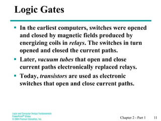 Chapter 2 - Part 1 11
Logic Gates
 In the earliest computers, switches were opened
and closed by magnetic fields produced by
energizing coils in relays. The switches in turn
opened and closed the current paths.
 Later, vacuum tubes that open and close
current paths electronically replaced relays.
 Today, transistors are used as electronic
switches that open and close current paths.
 