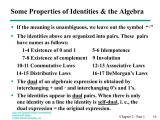 Chapter 2 - Part 1 16
 The identities above are organized into pairs. These pairs
have names as follows:
1-4 Existence of 0 and 1 5-6 Idempotence
7-8 Existence of complement 9 Involution
10-11 Commutative Laws 12-13 Associative Laws
14-15 Distributive Laws 16-17 DeMorgan’s Laws
 If the meaning is unambiguous, we leave out the symbol “·”
Some Properties of Identities & the Algebra
 The dual of an algebraic expression is obtained by
interchanging + and · and interchanging 0’s and 1’s.
 The identities appear in dual pairs. When there is only
one identity on a line the identity is self-dual, i. e., the
dual expression = the original expression.
 