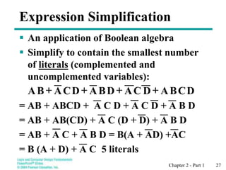 Chapter 2 - Part 1 27
Expression Simplification
 An application of Boolean algebra
 Simplify to contain the smallest number
of literals (complemented and
uncomplemented variables):
= AB + ABCD + A C D + A C D + A B D
= AB + AB(CD) + A C (D + D) + A B D
= AB + A C + A B D = B(A + AD) +AC
= B (A + D) + A C 5 literals
+
+
+
+ D
C
B
A
D
C
A
D
B
A
D
C
A
B
A
 
