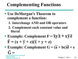 Chapter 2 - Part 1 28
Complementing Functions
 Use DeMorgan's Theorem to
complement a function:
1. Interchange AND and OR operators
2. Complement each constant value and
literal
 Example: Complement F =
F = (x + y + z)(x + y + z)
 Example: Complement G = (a + bc)d + e
G =
x
+ z
y
z
y
x
 