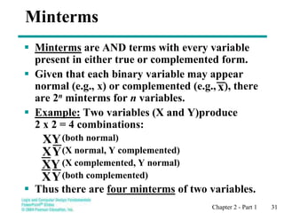 Chapter 2 - Part 1 31
Minterms
 Minterms are AND terms with every variable
present in either true or complemented form.
 Given that each binary variable may appear
normal (e.g., x) or complemented (e.g., ), there
are 2n minterms for n variables.
 Example: Two variables (X and Y)produce
2 x 2 = 4 combinations:
(both normal)
(X normal, Y complemented)
(X complemented, Y normal)
(both complemented)
 Thus there are four minterms of two variables.
Y
X
XY
Y
X
Y
X
x
 