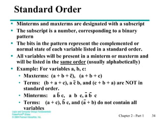 Chapter 2 - Part 1 34
Standard Order
 Minterms and maxterms are designated with a subscript
 The subscript is a number, corresponding to a binary
pattern
 The bits in the pattern represent the complemented or
normal state of each variable listed in a standard order.
 All variables will be present in a minterm or maxterm and
will be listed in the same order (usually alphabetically)
 Example: For variables a, b, c:
• Maxterms: (a + b + c), (a + b + c)
• Terms: (b + a + c), a c b, and (c + b + a) are NOT in
standard order.
• Minterms: a b c, a b c, a b c
• Terms: (a + c), b c, and (a + b) do not contain all
variables
 