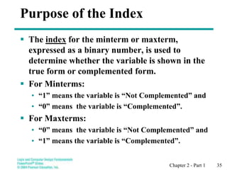 Chapter 2 - Part 1 35
Purpose of the Index
 The index for the minterm or maxterm,
expressed as a binary number, is used to
determine whether the variable is shown in the
true form or complemented form.
 For Minterms:
• “1” means the variable is “Not Complemented” and
• “0” means the variable is “Complemented”.
 For Maxterms:
• “0” means the variable is “Not Complemented” and
• “1” means the variable is “Complemented”.
 
