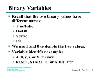 Chapter 2 - Part 1 4
Binary Variables
 Recall that the two binary values have
different names:
• True/False
• On/Off
• Yes/No
• 1/0
 We use 1 and 0 to denote the two values.
 Variable identifier examples:
• A, B, y, z, or X1 for now
• RESET, START_IT, or ADD1 later
 