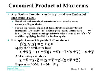 Chapter 2 - Part 1 48
Canonical Product of Maxterms
 Any Boolean Function can be expressed as a Product of
Maxterms (POM).
• For the function table, the maxterms used are the terms
corresponding to the 0's.
• For an expression, expand all terms first to explicitly list all
maxterms. Do this by first applying the second distributive
law , “ORing” terms missing variable v with a term equal to
and then applying the distributive law again.
 Example: Convert to product of maxterms:
Apply the distributive law:
Add missing variable z:
Express as POM: f = M2 · M3
y
x
x
)
z
,
y
,
x
(
f +
=
y
x
)
y
(x
1
)
y
)(x
x
(x
y
x
x +
=
+

=
+
+
=
+
( )
z
y
x
)
z
y
x
(
z
z
y
x +
+
+
+
=

+
+
v
v
 