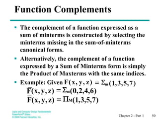 Chapter 2 - Part 1 50
Function Complements
 The complement of a function expressed as a
sum of minterms is constructed by selecting the
minterms missing in the sum-of-minterms
canonical forms.
 Alternatively, the complement of a function
expressed by a Sum of Minterms form is simply
the Product of Maxterms with the same indices.
 Example: Given )
7
,
5
,
3
,
1
(
)
z
,
y
,
x
(
F m

=
)
6
,
4
,
2
,
0
(
)
z
,
y
,
x
(
F m

=
)
7
,
5
,
3
,
1
(
)
z
,
y
,
x
(
F M
P
=
 