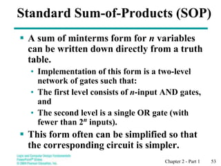 Chapter 2 - Part 1 53
Standard Sum-of-Products (SOP)
 A sum of minterms form for n variables
can be written down directly from a truth
table.
• Implementation of this form is a two-level
network of gates such that:
• The first level consists of n-input AND gates,
and
• The second level is a single OR gate (with
fewer than 2n inputs).
 This form often can be simplified so that
the corresponding circuit is simpler.
 