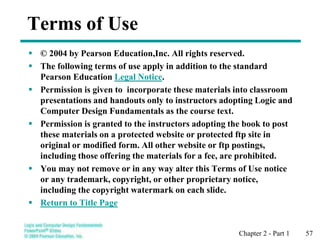 Chapter 2 - Part 1 57
Terms of Use
 © 2004 by Pearson Education,Inc. All rights reserved.
 The following terms of use apply in addition to the standard
Pearson Education Legal Notice.
 Permission is given to incorporate these materials into classroom
presentations and handouts only to instructors adopting Logic and
Computer Design Fundamentals as the course text.
 Permission is granted to the instructors adopting the book to post
these materials on a protected website or protected ftp site in
original or modified form. All other website or ftp postings,
including those offering the materials for a fee, are prohibited.
 You may not remove or in any way alter this Terms of Use notice
or any trademark, copyright, or other proprietary notice,
including the copyright watermark on each slide.
 Return to Title Page
 