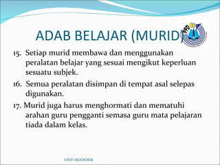 ADAB BELAJAR (MURID) 15.  Setiap murid membawa dan menggunakan peralatan belajar yang sesuai mengikut keperluan sesuatu subjek. 16.  Semua peralatan disimpan di tempat asal selepas digunakan. 17.  Murid juga harus menghormati dan mematuhi arahan guru pengganti semasa guru mata pelajaran tiada dalam kelas. UNIT AKADEMIK 