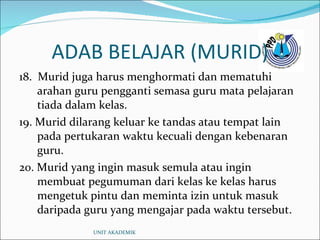 ADAB BELAJAR (MURID) 18.  Murid juga harus menghormati dan mematuhi arahan guru pengganti semasa guru mata pelajaran tiada dalam kelas. 19. Murid dilarang keluar ke tandas atau tempat lain pada pertukaran waktu kecuali dengan kebenaran guru. 20. Murid yang ingin masuk semula atau ingin membuat pegumuman dari kelas ke kelas harus mengetuk pintu dan meminta izin untuk masuk daripada guru yang mengajar pada waktu tersebut. UNIT AKADEMIK 