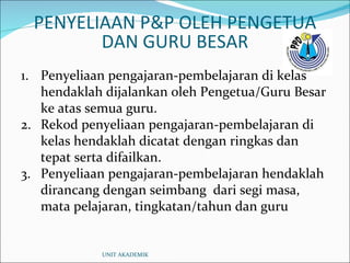 Penyeliaan pengajaran-pembelajaran di kelas hendaklah dijalankan oleh Pengetua/Guru Besar ke atas semua guru. Rekod penyeliaan pengajaran-pembelajaran di kelas hendaklah dicatat dengan ringkas dan tepat serta difailkan. Penyeliaan pengajaran-pembelajaran hendaklah dirancang dengan seimbang  dari segi masa, mata pelajaran, tingkatan/tahun dan guru PENYELIAAN P&P OLEH PENGETUA DAN GURU BESAR UNIT AKADEMIK 