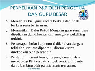 PENYELIAAN P&P OLEH PENGETUA DAN GURU BESAR 6. Memantau P&P guru secara berkala dan tidak berkala serta berterusan. 7. Memastikan  Buku Rekod Mengajar guru senantiasa disediakan dan dikemas kini  mengikut pekeliling terkini. 8. Pencerapan buku kerja murid dilakukan dengan teliti dan sentiasa dipantau , disemak serta direkodkan oleh pentadbir. 9. Pentadbir memastikan guru yang lemah dalam metodologi P&P sesuatu subjek sentiasa dibantu dan dibimbing oleh panitia masing-masing. UNIT AKADEMIK 