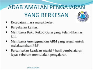 ADAB AMALAN PENGAJARAN YANG BERKESAN Ketepatan masa masuk kelas. Berpakaian kemas. Membawa Buku Rekod Guru yang  telah dikemas kini. Membawa  / menggunakan ABM yang sesuai untuk melaksanakan P&P. Bertanyakan keadaan murid / hasil pembelajaran lepas sebelum memulakan pengajaran. UNIT AKADEMIK 