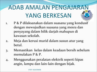 ADAB AMALAN PENGAJARAN YANG BERKESAN P & P dilaksanakan dalam suasana yang kondusif dengan mewujudkan suasana yang mesra dan penyayang dalam bilik darjah mahupun di kawasan sekolah. Meja dan kerusi murid dalam susun atur yang betul. Memastikan  kelas dalam keadaan bersih sebelum memulakan P & P. Menggunakan peralatan elektrik seperti kipas angin, lampu dan lain-lain dengan bijak. UNIT AKADEMIK 