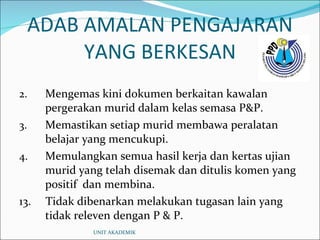 ADAB AMALAN PENGAJARAN YANG BERKESAN Mengemas kini dokumen berkaitan kawalan pergerakan murid dalam kelas semasa P&P. Memastikan setiap murid membawa peralatan belajar yang mencukupi. Memulangkan semua hasil kerja dan kertas ujian murid yang telah disemak dan ditulis komen yang positif  dan membina. 13.  Tidak dibenarkan melakukan tugasan lain yang tidak releven dengan P & P. UNIT AKADEMIK 