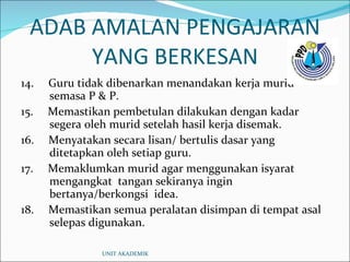 ADAB AMALAN PENGAJARAN YANG BERKESAN 14.  Guru tidak dibenarkan menandakan kerja murid semasa P & P. 15.  Memastikan pembetulan dilakukan dengan kadar segera oleh murid setelah hasil kerja disemak. 16.  Menyatakan secara lisan/ bertulis dasar yang ditetapkan oleh setiap guru. 17.  Memaklumkan murid agar menggunakan isyarat mengangkat  tangan sekiranya ingin bertanya/berkongsi  idea. 18.  Memastikan semua peralatan disimpan di tempat asal selepas digunakan. UNIT AKADEMIK 