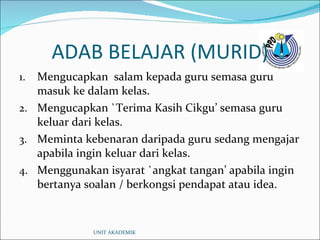 ADAB BELAJAR (MURID) Mengucapkan  salam kepada guru semasa guru masuk ke dalam kelas. Mengucapkan `Terima Kasih Cikgu’ semasa guru keluar dari kelas. Meminta kebenaran daripada guru sedang mengajar apabila ingin keluar dari kelas. Menggunakan isyarat `angkat tangan’ apabila ingin bertanya soalan / berkongsi pendapat atau idea. UNIT AKADEMIK 