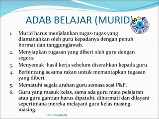 ADAB BELAJAR (MURID) Murid harus menjalankan tugas-tugas yang diamanahkan oleh guru kepadanya dengan penuh hormat dan tanggungjawab. Menyiapkan tugasan yang diberi oleh guru dengan segera. Menyemak  hasil kerja sebelum diserahkan kepada guru. Berbincang sesama rakan untuk memantapkan tugasan yang diberi. Mematuhi segala arahan guru semasa sesi P&P. Guru yang masuk kelas, sama ada guru mata pelajaran atau guru gantian harus dipatuhi, dihormati dan dilayani sepertimana mereka melayani guru kelas masing-masing. UNIT AKADEMIK 