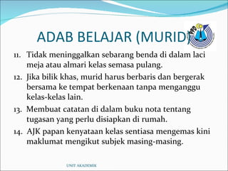 ADAB BELAJAR (MURID) 11. Tidak meninggalkan sebarang benda di dalam laci meja atau almari kelas semasa pulang. 12.  Jika bilik khas, murid harus berbaris dan bergerak bersama ke tempat berkenaan tanpa menganggu kelas-kelas lain. 13.  Membuat catatan di dalam buku nota tentang tugasan yang perlu disiapkan di rumah. 14.  AJK papan kenyataan kelas sentiasa mengemas kini maklumat mengikut subjek masing-masing. UNIT AKADEMIK 