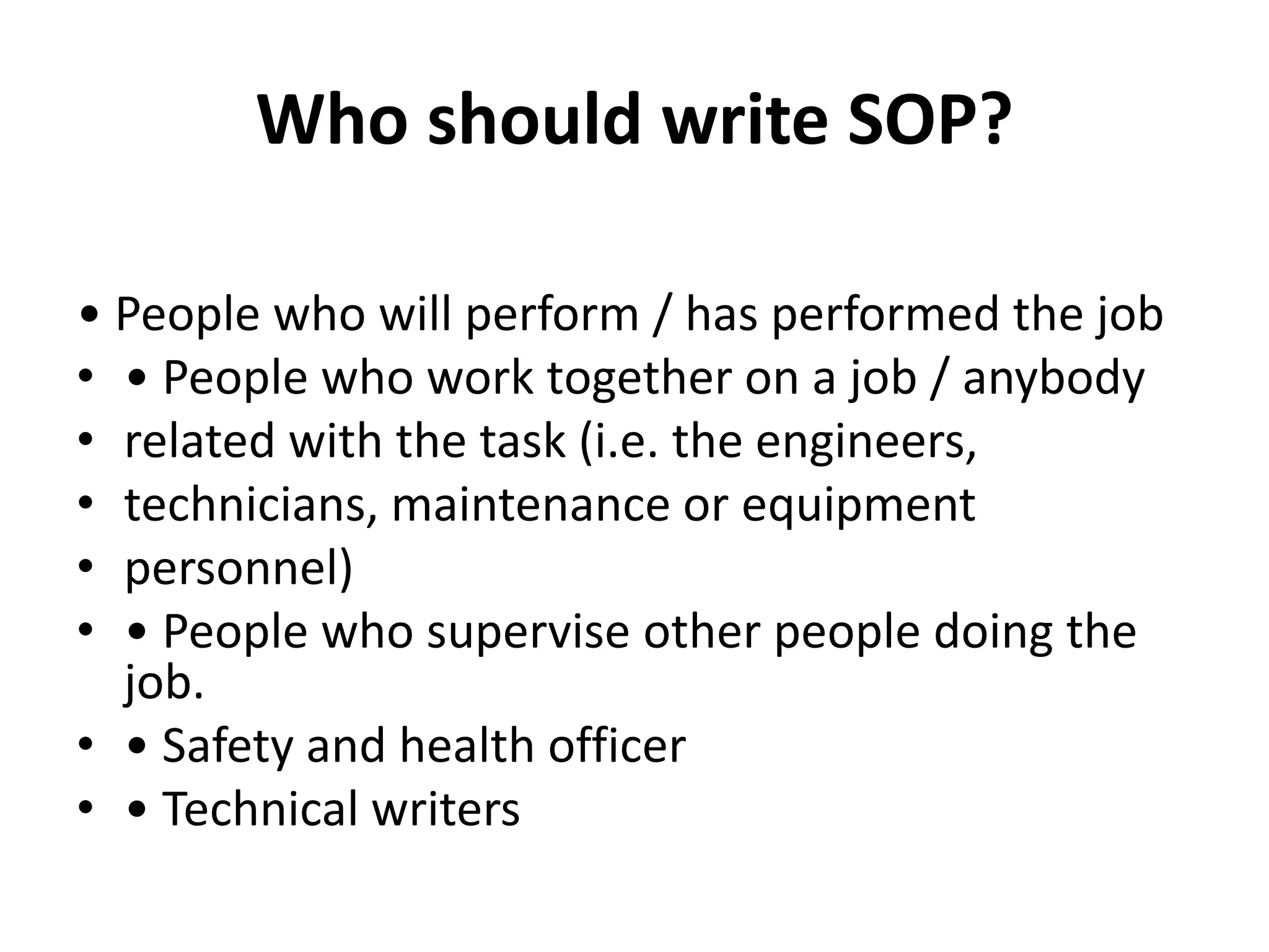 Who should write SOP?
• People who will perform / has performed the job
• • People who work together on a job / anybody
• related with the task (i.e. the engineers,
• technicians, maintenance or equipment
• personnel)
• • People who supervise other people doing the
job.
• • Safety and health officer
• • Technical writers
 