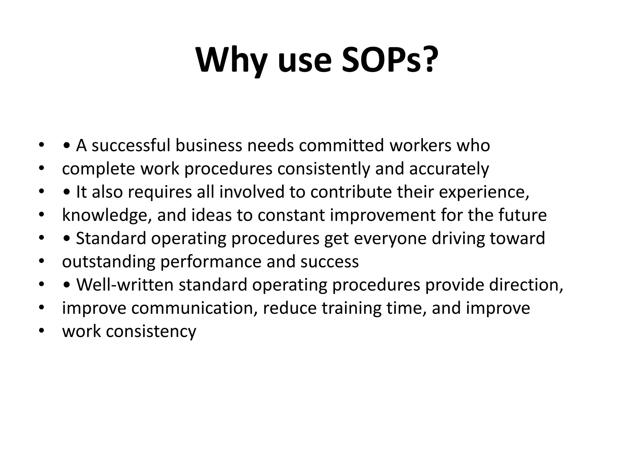Why use SOPs?
• • A successful business needs committed workers who
• complete work procedures consistently and accurately
• • It also requires all involved to contribute their experience,
• knowledge, and ideas to constant improvement for the future
• • Standard operating procedures get everyone driving toward
• outstanding performance and success
• • Well-written standard operating procedures provide direction,
• improve communication, reduce training time, and improve
• work consistency
 