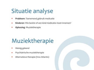 Situatie analyse
 Probleem: Toenemend gebruik medicatie
 Kinderen: Wie beslist of een kind medicatie moet innemen?
 Oplossing: Muziektherapie




Muziektherapie
 Weinig gekend
 Psychiatrische muziektherapie
 Alternatieve therapie (Vzw Atlantis)
 