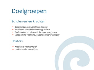 Doelgroepen
Scholen en leerkrachten
  Eerste diagnose wordt hier gesteld
  Probleem aanpakken in vroegste fase
  Ouders doorverwijzen of therapie integreren
  Verademing voor kind, ouders en leerkracht zelf


Dokters
  Medicatie voorschrijven
  patiënten doorverwijzen
 