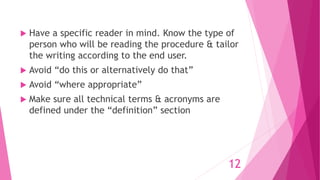 Have a specific reader in mind. Know the type of
person who will be reading the procedure & tailor
the writing according to the end user.
 Avoid “do this or alternatively do that”
 Avoid “where appropriate”
 Make sure all technical terms & acronyms are
defined under the “definition” section
12
 