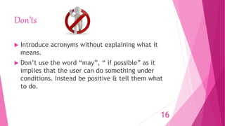 Don’ts
 Introduce acronyms without explaining what it
means.
 Don’t use the word “may”, “ if possible” as it
implies that the user can do something under
conditions. Instead be positive & tell them what
to do.
16
 