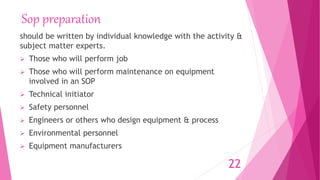 Sop preparation
should be written by individual knowledge with the activity &
subject matter experts.
 Those who will perform job
 Those who will perform maintenance on equipment
involved in an SOP
 Technical initiator
 Safety personnel
 Engineers or others who design equipment & process
 Environmental personnel
 Equipment manufacturers
22
 