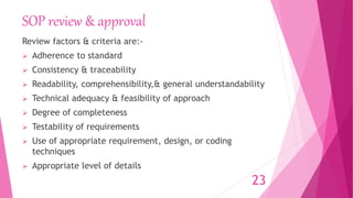 SOP review & approval
Review factors & criteria are:-
 Adherence to standard
 Consistency & traceability
 Readability, comprehensibility,& general understandability
 Technical adequacy & feasibility of approach
 Degree of completeness
 Testability of requirements
 Use of appropriate requirement, design, or coding
techniques
 Appropriate level of details
23
 